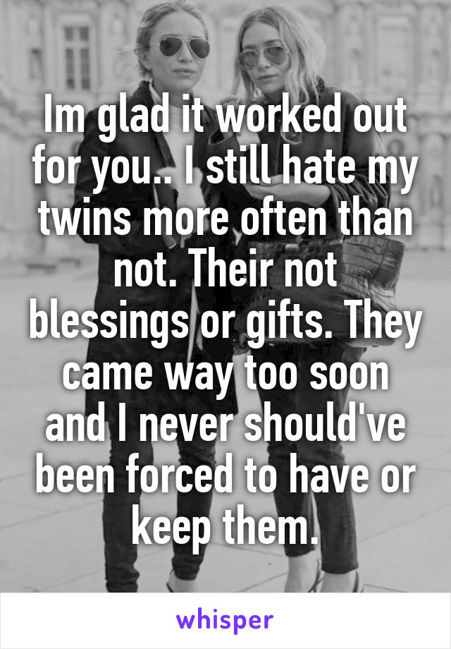 Im glad it worked out for you.. I still hate my twins more often than not. Their not blessings or gifts. They came way too soon and I never should've been forced to have or keep them.