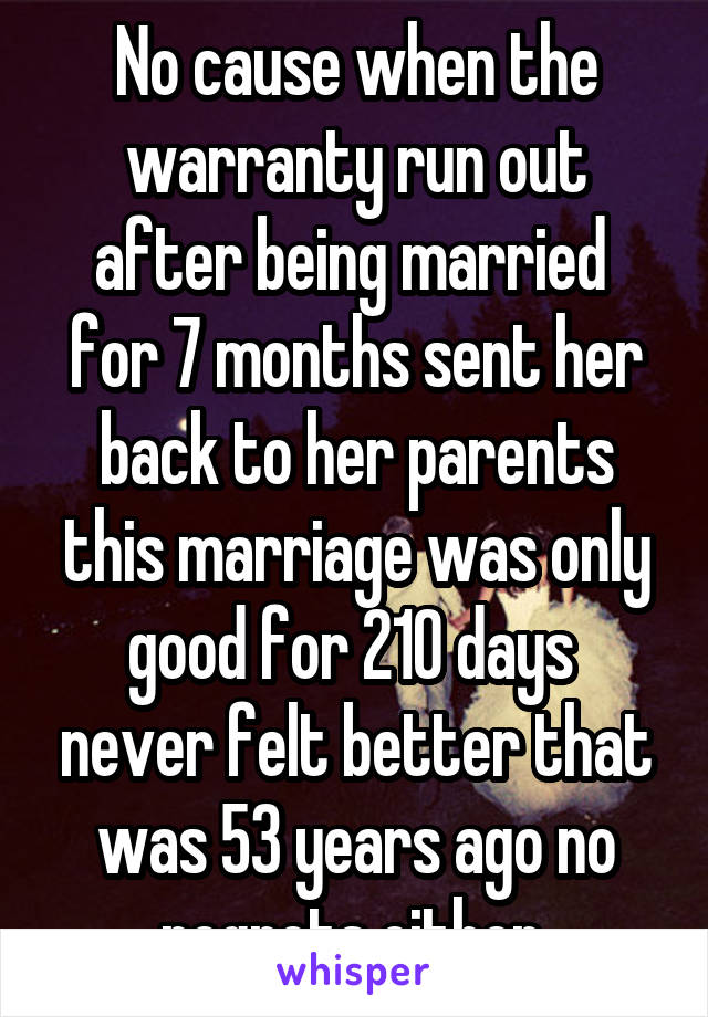 No cause when the warranty run out after being married  for 7 months sent her back to her parents this marriage was only good for 210 days  never felt better that was 53 years ago no regrets either 