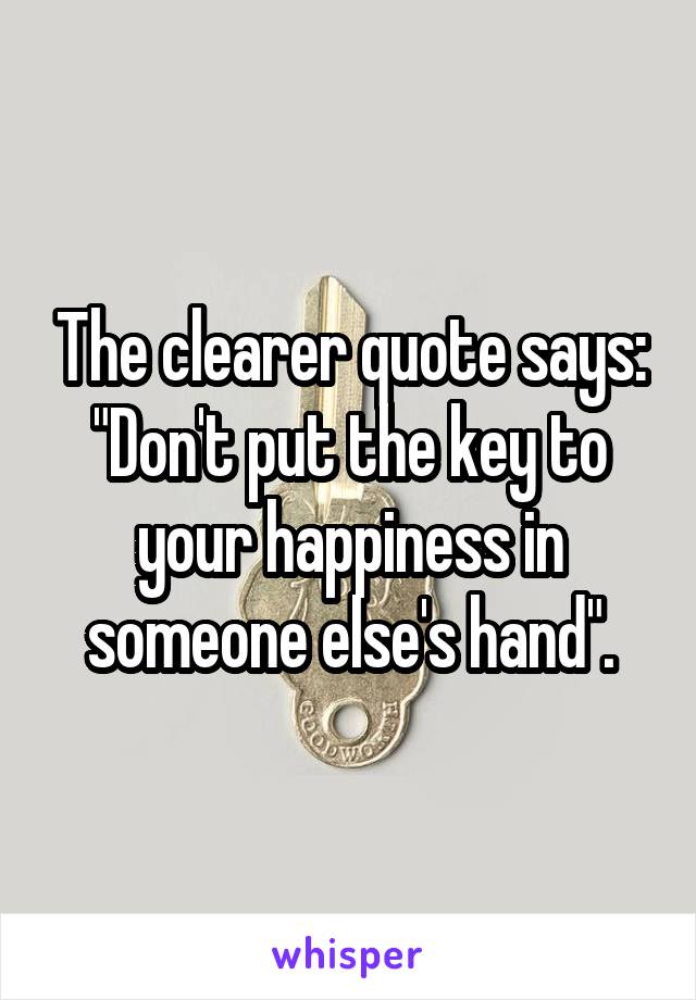 The clearer quote says: "Don't put the key to your happiness in someone else's hand".