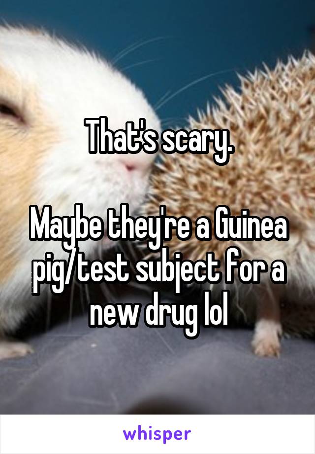 That's scary.

Maybe they're a Guinea pig/test subject for a new drug lol