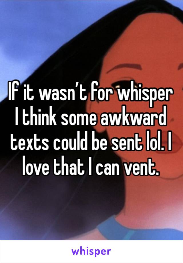 If it wasn’t for whisper I think some awkward texts could be sent lol. I love that I can vent.