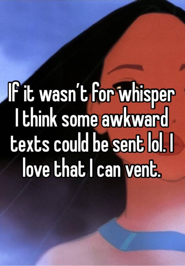 If it wasn’t for whisper I think some awkward texts could be sent lol. I love that I can vent.