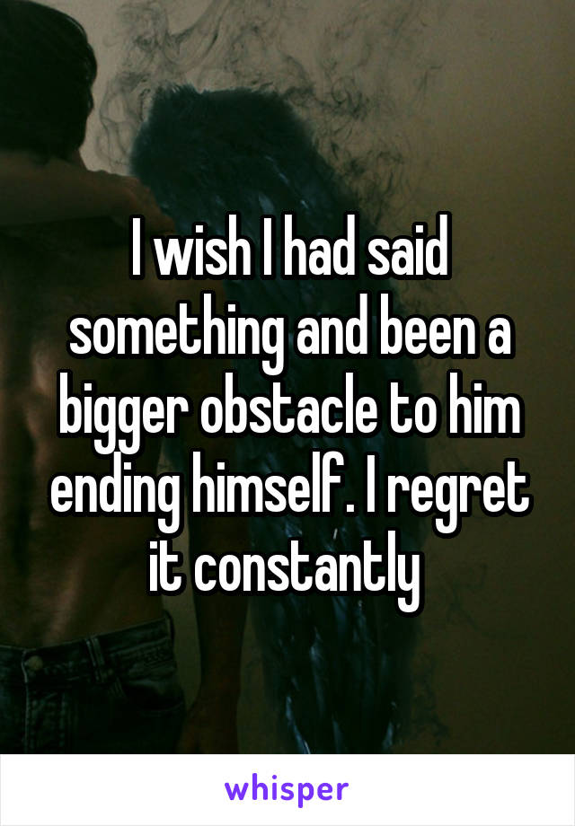 I wish I had said something and been a bigger obstacle to him ending himself. I regret it constantly 