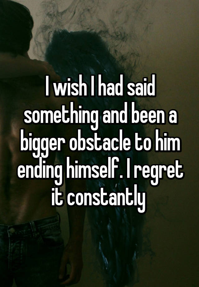 I wish I had said something and been a bigger obstacle to him ending himself. I regret it constantly 