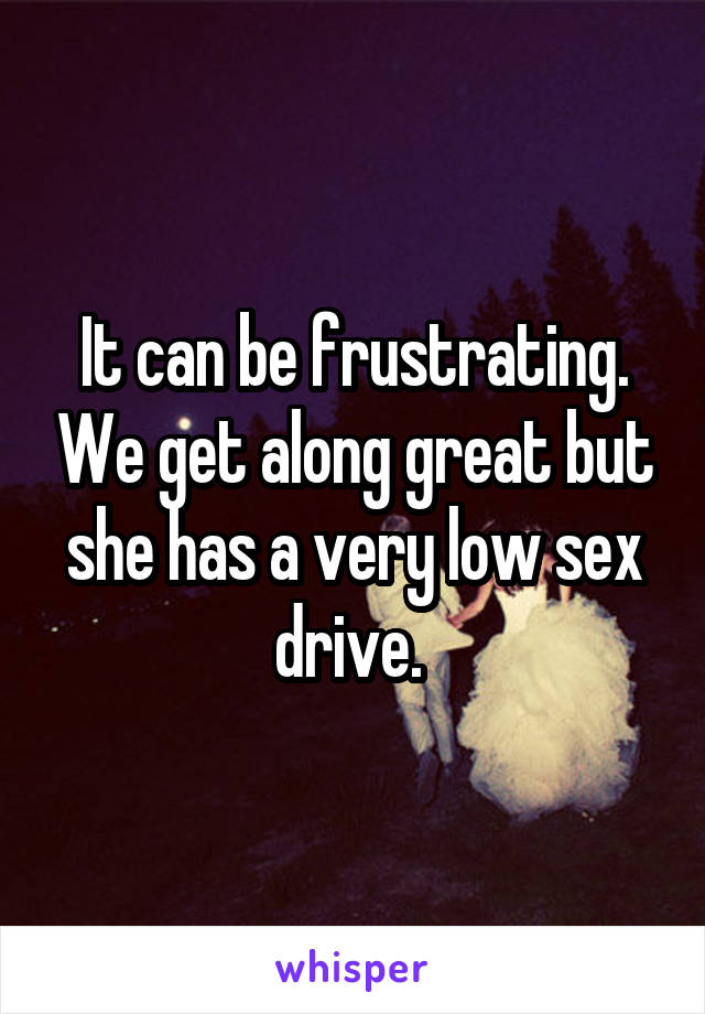 It can be frustrating. We get along great but she has a very low sex drive. 