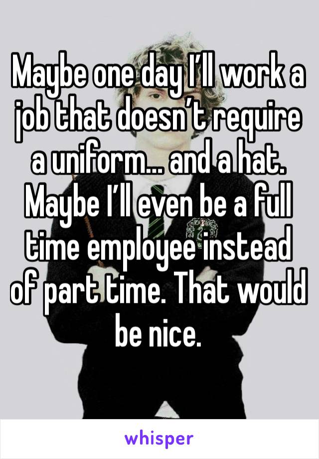 Maybe one day I’ll work a job that doesn’t require a uniform… and a hat. Maybe I’ll even be a full time employee instead of part time. That would be nice.