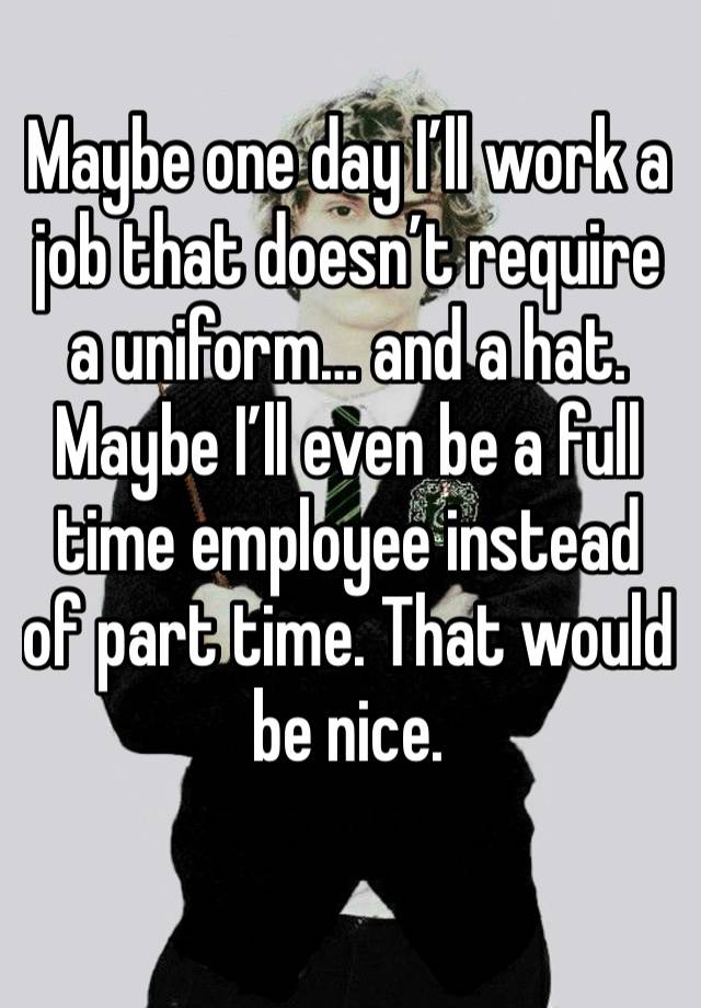 Maybe one day I’ll work a job that doesn’t require a uniform… and a hat. Maybe I’ll even be a full time employee instead of part time. That would be nice.