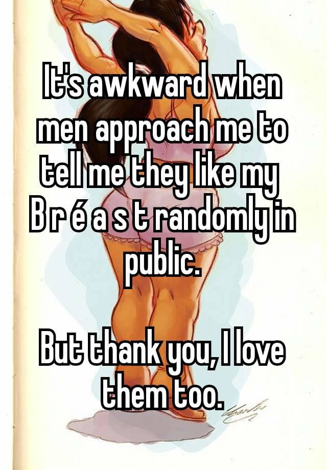 It's awkward when men approach me to tell me they like my 
B r é a s t randomly in public.

But thank you, I love them too.