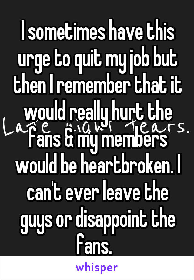 I sometimes have this urge to quit my job but then I remember that it would really hurt the fans & my members would be heartbroken. I can't ever leave the guys or disappoint the fans.  