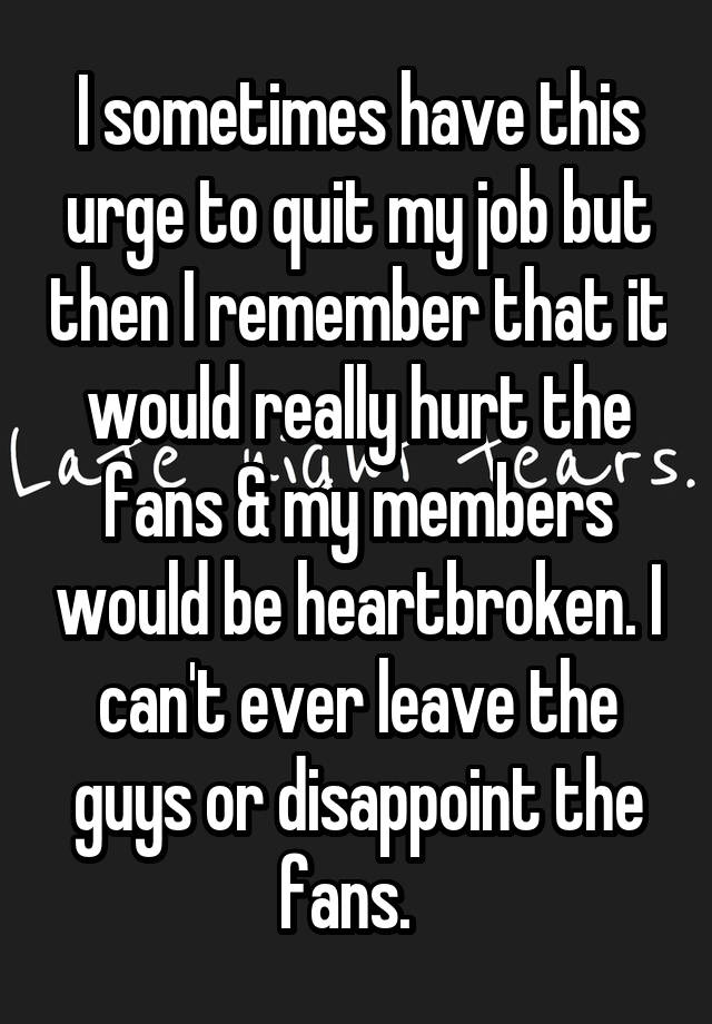 I sometimes have this urge to quit my job but then I remember that it would really hurt the fans & my members would be heartbroken. I can't ever leave the guys or disappoint the fans.  