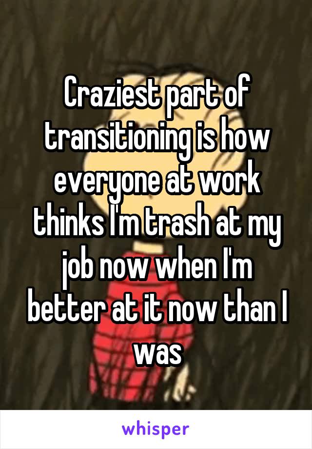 Craziest part of transitioning is how everyone at work thinks I'm trash at my job now when I'm better at it now than I was