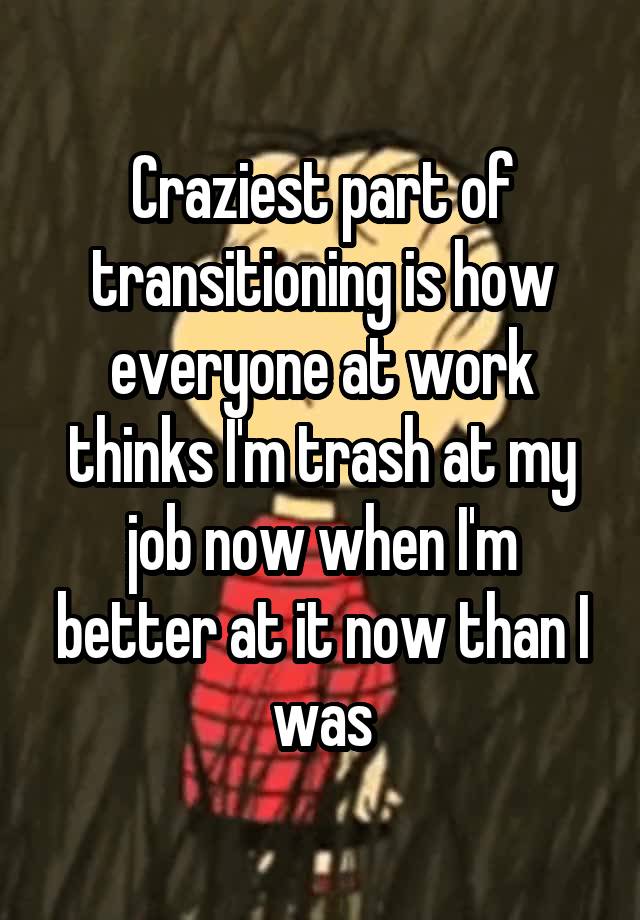 Craziest part of transitioning is how everyone at work thinks I'm trash at my job now when I'm better at it now than I was