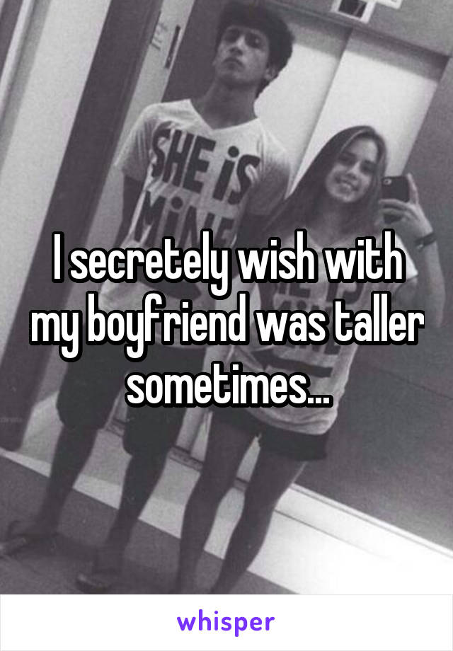 I secretely wish with my boyfriend was taller sometimes...