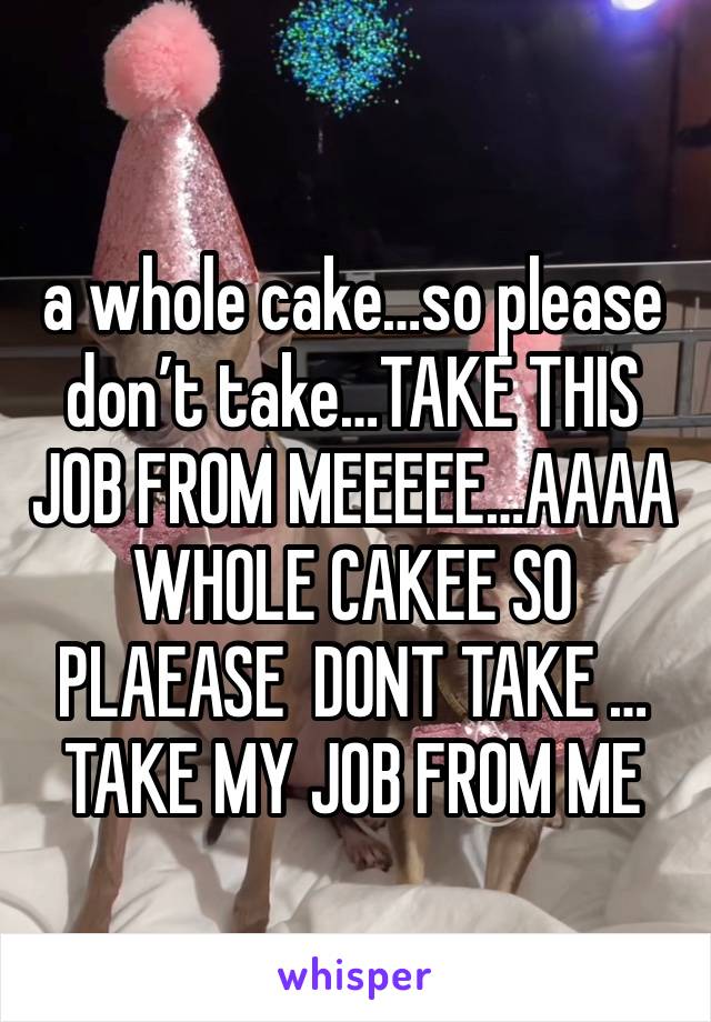 
a whole cake…so please don’t take…TAKE THIS JOB FROM MEEEEE…AAAA WHOLE CAKEE SO PLAEASE  DONT TAKE … TAKE MY JOB FROM ME