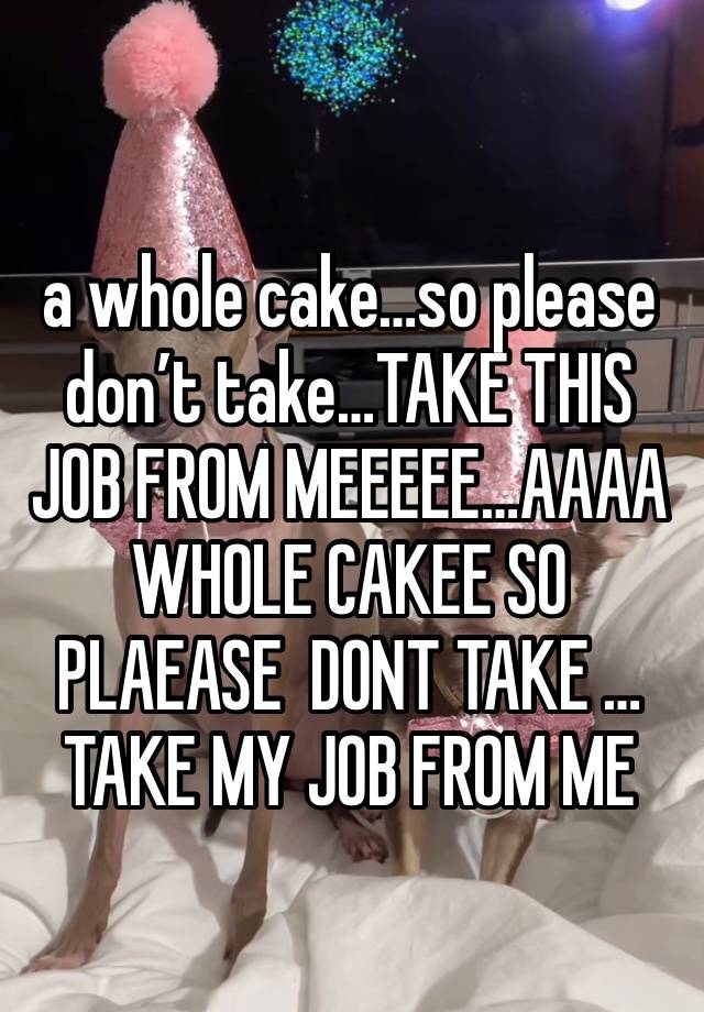 
a whole cake…so please don’t take…TAKE THIS JOB FROM MEEEEE…AAAA WHOLE CAKEE SO PLAEASE  DONT TAKE … TAKE MY JOB FROM ME