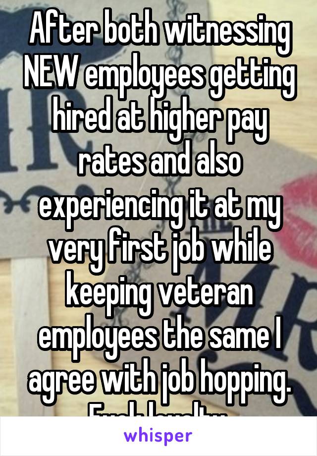 After both witnessing NEW employees getting hired at higher pay rates and also experiencing it at my very first job while keeping veteran employees the same I agree with job hopping. Fuck loyalty.