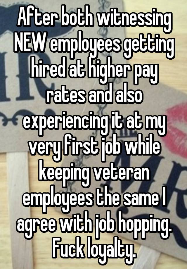 After both witnessing NEW employees getting hired at higher pay rates and also experiencing it at my very first job while keeping veteran employees the same I agree with job hopping. Fuck loyalty.