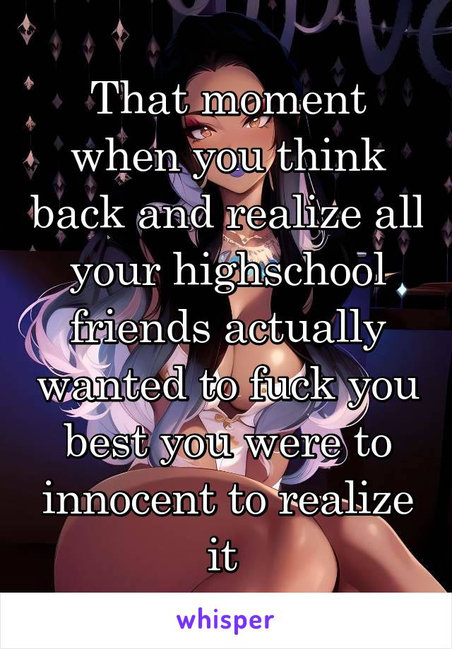 That moment when you think back and realize all your highschool friends actually wanted to fuck you best you were to innocent to realize it 