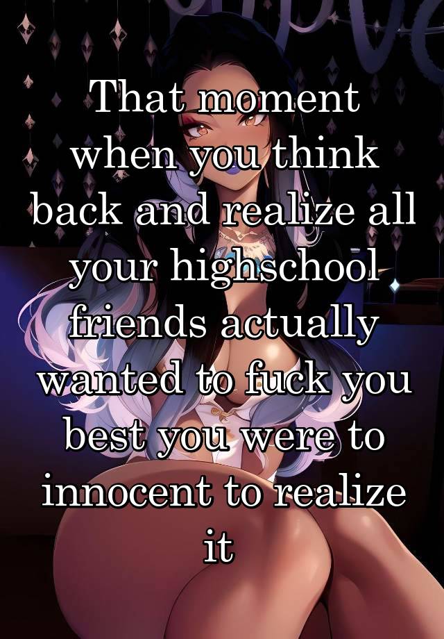 That moment when you think back and realize all your highschool friends actually wanted to fuck you best you were to innocent to realize it 