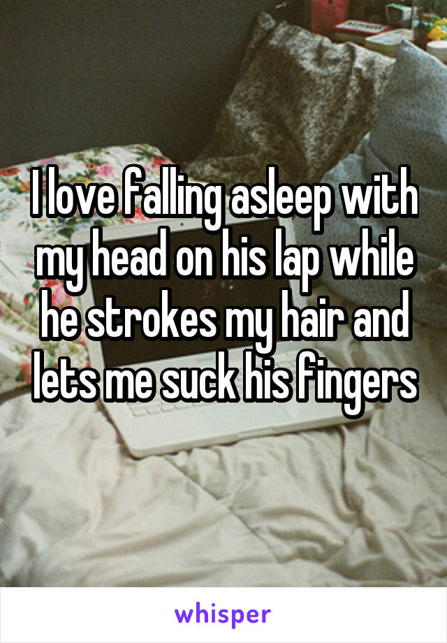 I love falling asleep with my head on his lap while he strokes my hair and lets me suck his fingers 