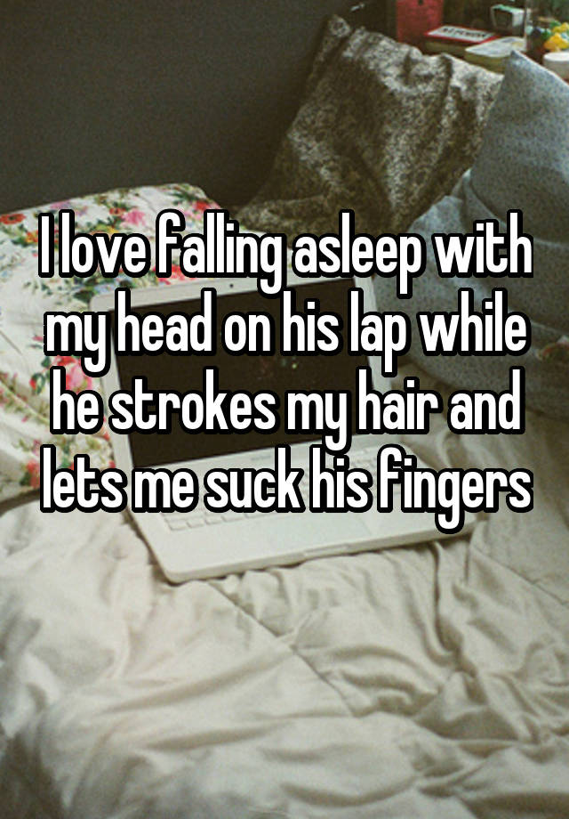 I love falling asleep with my head on his lap while he strokes my hair and lets me suck his fingers 