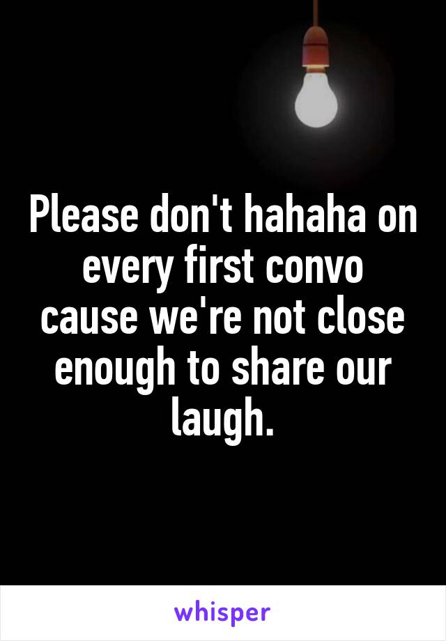 Please don't hahaha on every first convo cause we're not close enough to share our laugh.