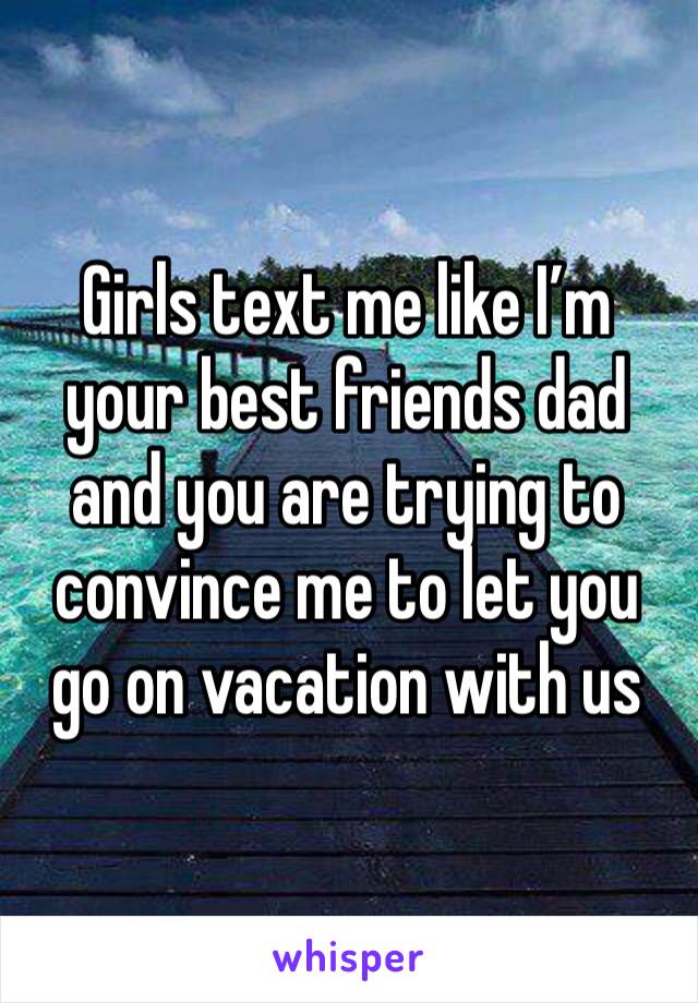 Girls text me like I’m your best friends dad and you are trying to convince me to let you go on vacation with us 