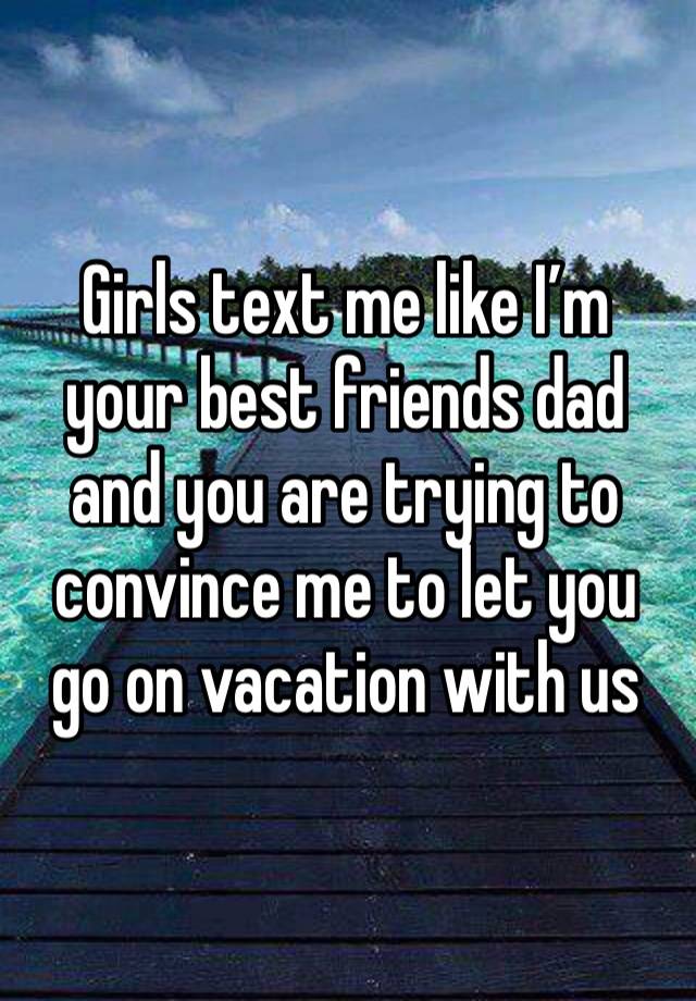 Girls text me like I’m your best friends dad and you are trying to convince me to let you go on vacation with us 