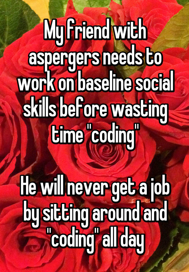 My friend with aspergers needs to work on baseline social skills before wasting time "coding"

He will never get a job by sitting around and "coding" all day