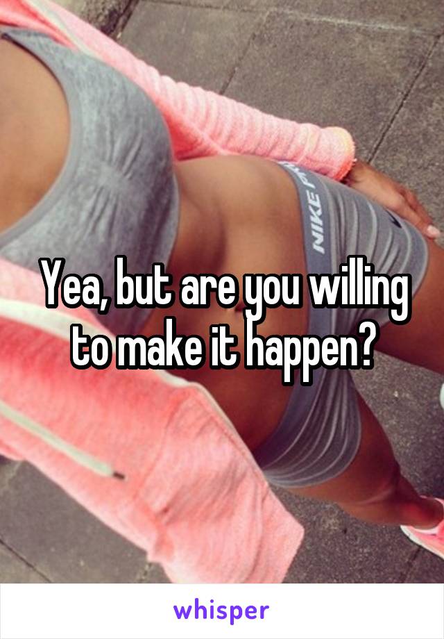 Yea, but are you willing to make it happen?