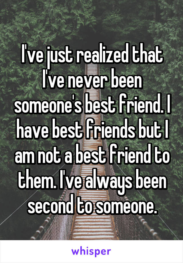 I've just realized that I've never been someone's best friend. I have best friends but I am not a best friend to them. I've always been second to someone.