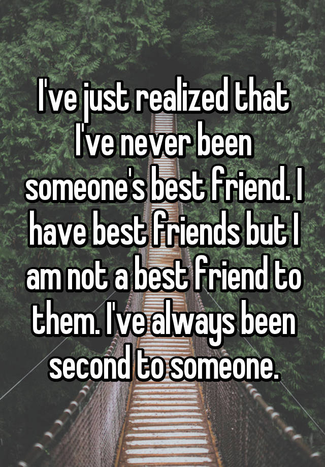 I've just realized that I've never been someone's best friend. I have best friends but I am not a best friend to them. I've always been second to someone.