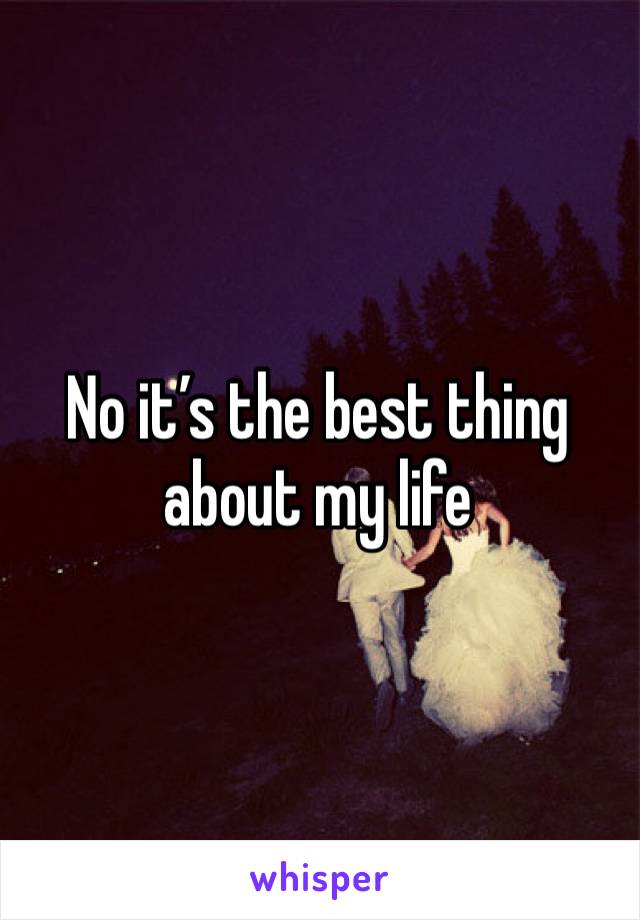 No it’s the best thing about my life