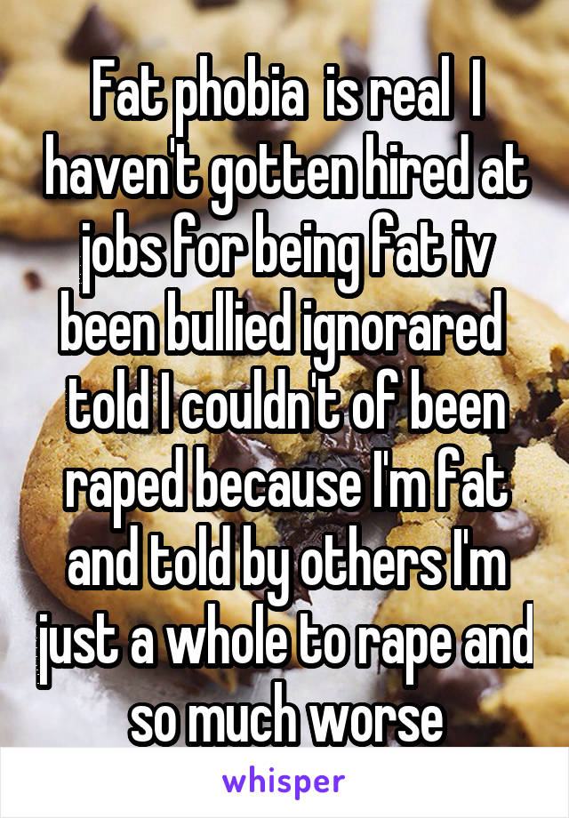 Fat phobia  is real  I haven't gotten hired at jobs for being fat iv been bullied ignorared  told I couldn't of been raped because I'm fat and told by others I'm just a whole to rape and so much worse