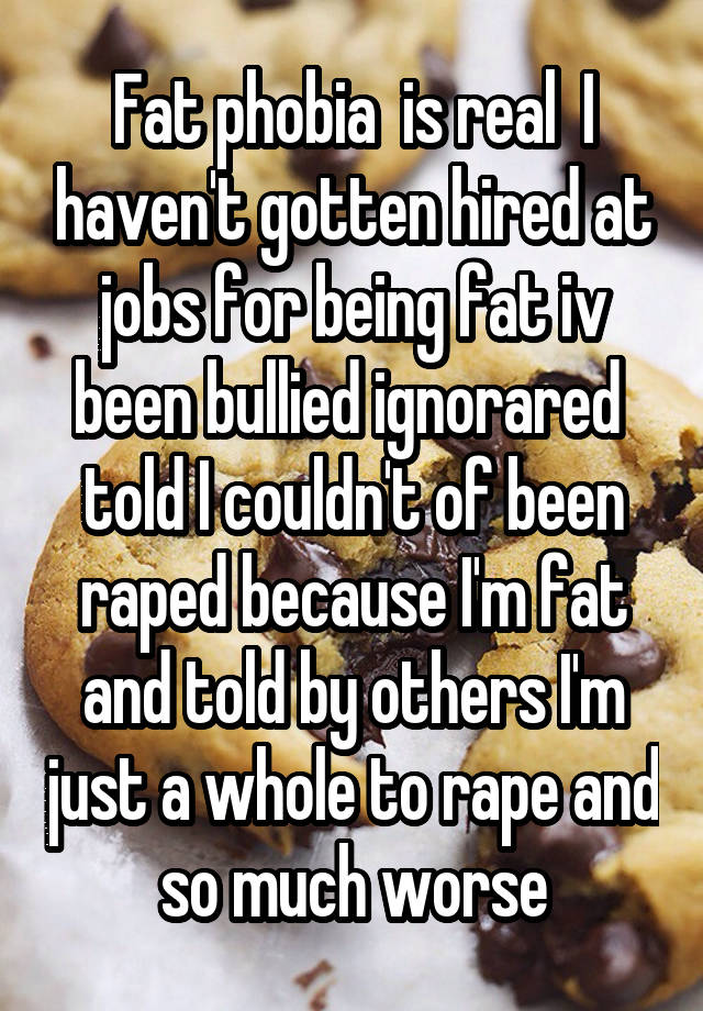 Fat phobia  is real  I haven't gotten hired at jobs for being fat iv been bullied ignorared  told I couldn't of been raped because I'm fat and told by others I'm just a whole to rape and so much worse