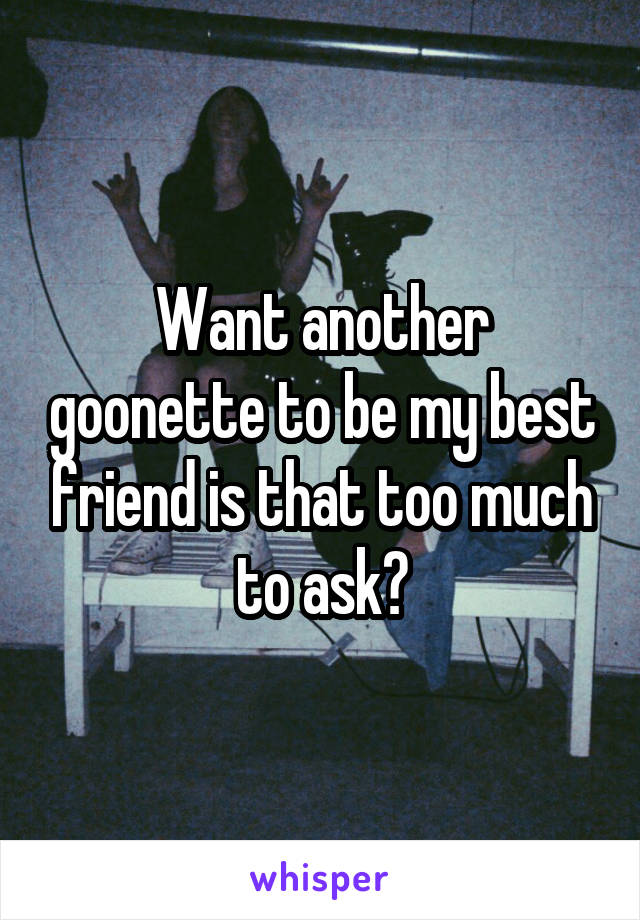 Want another goonette to be my best friend is that too much to ask?