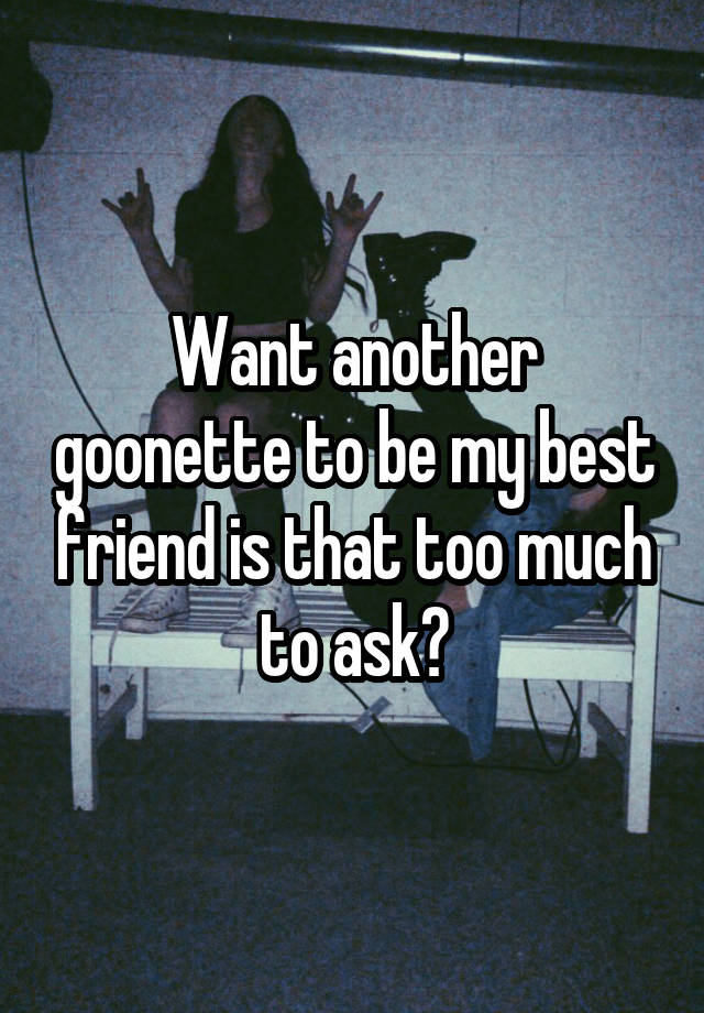 Want another goonette to be my best friend is that too much to ask?