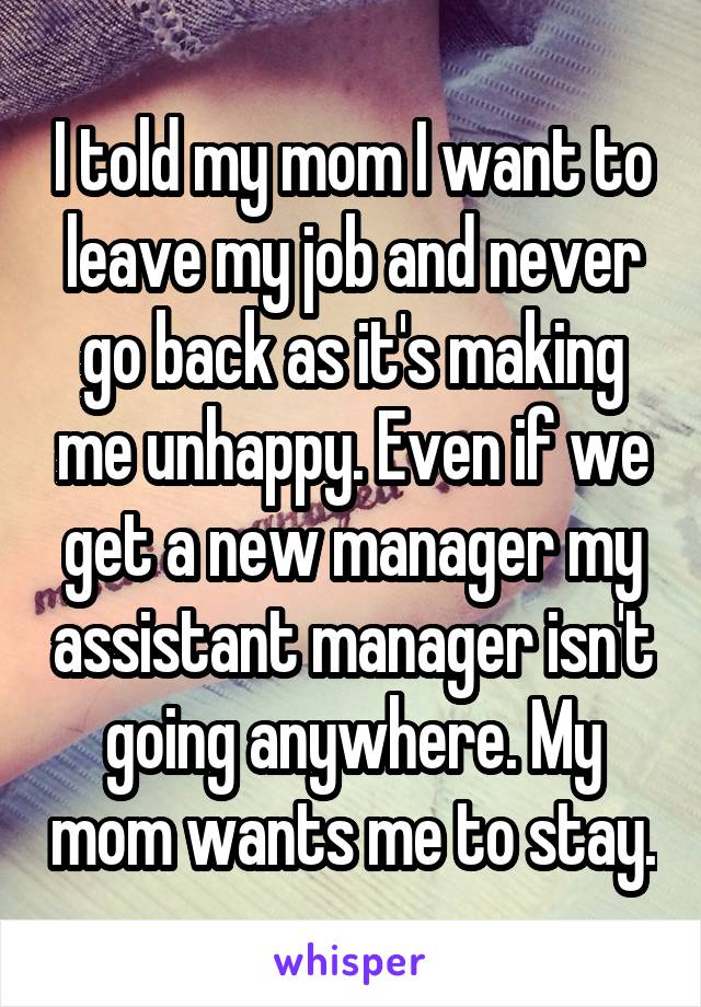 I told my mom I want to leave my job and never go back as it's making me unhappy. Even if we get a new manager my assistant manager isn't going anywhere. My mom wants me to stay.