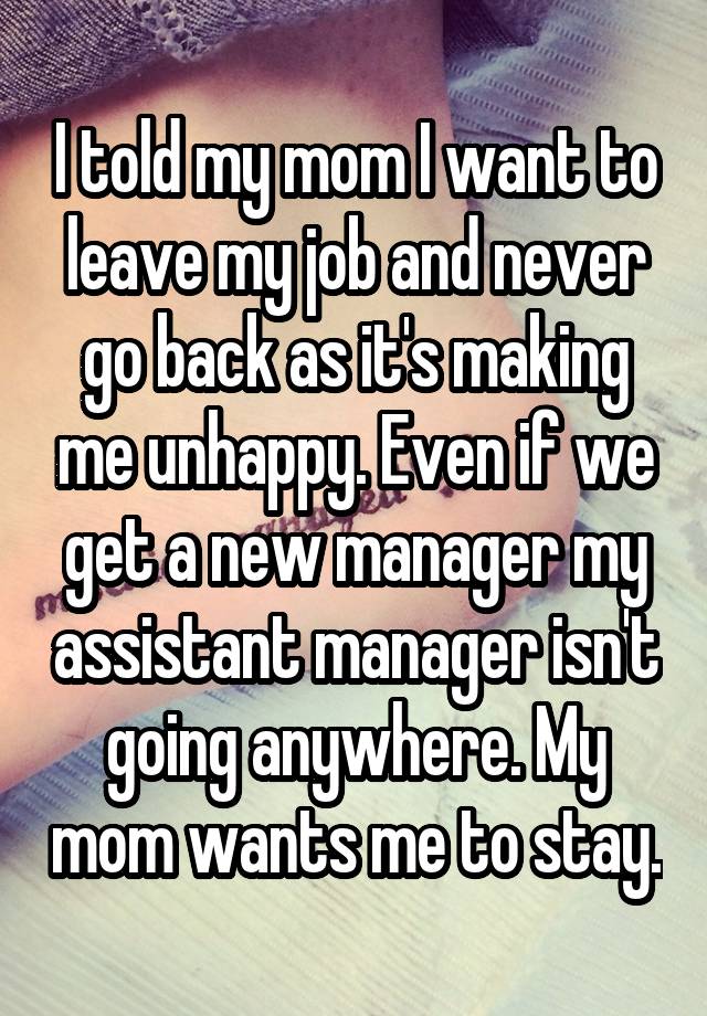 I told my mom I want to leave my job and never go back as it's making me unhappy. Even if we get a new manager my assistant manager isn't going anywhere. My mom wants me to stay.