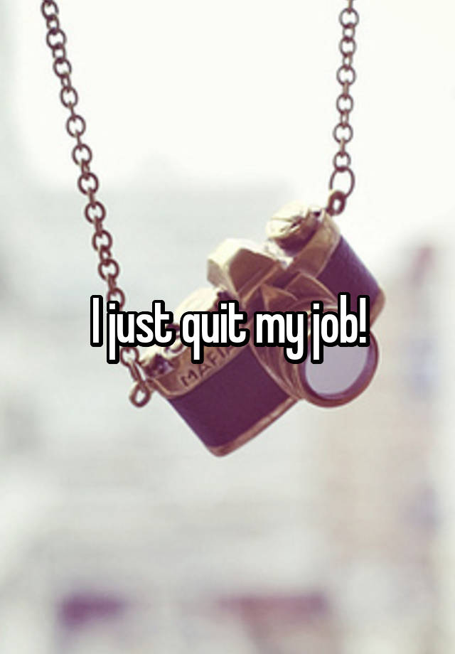 I just quit my job!