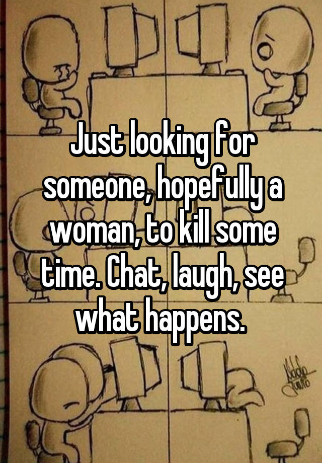 Just looking for someone, hopefully a woman, to kill some time. Chat, laugh, see what happens. 