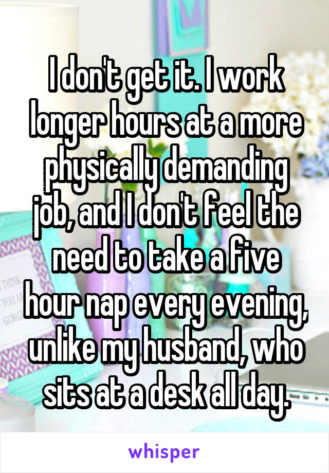 I don't get it. I work longer hours at a more physically demanding job, and I don't feel the need to take a five hour nap every evening, unlike my husband, who sits at a desk all day.