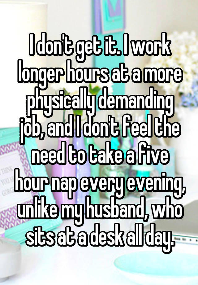 I don't get it. I work longer hours at a more physically demanding job, and I don't feel the need to take a five hour nap every evening, unlike my husband, who sits at a desk all day.