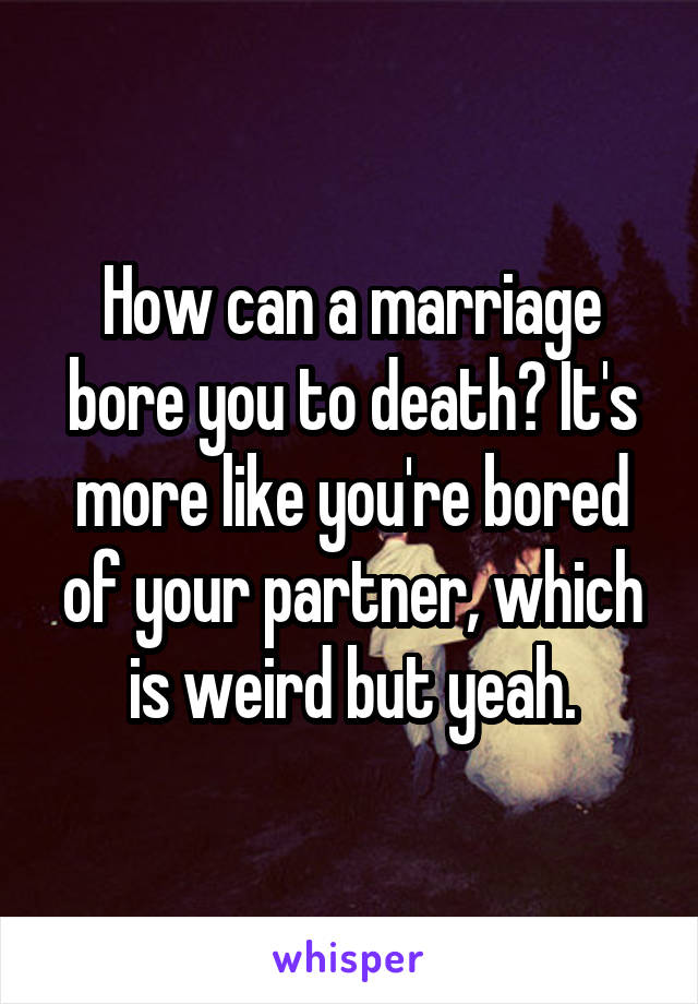 How can a marriage bore you to death? It's more like you're bored of your partner, which is weird but yeah.