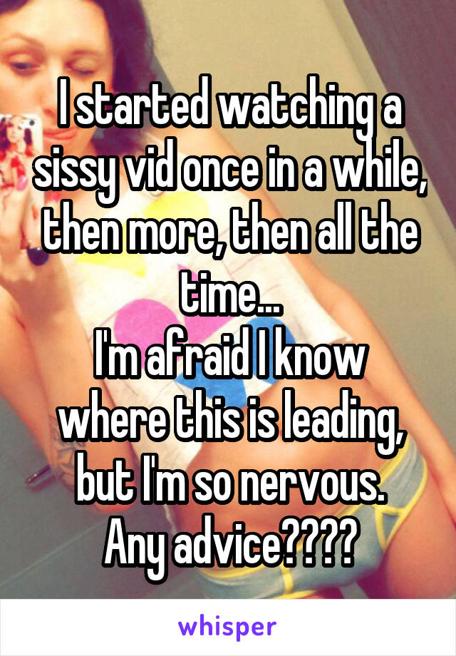 I started watching a sissy vid once in a while, then more, then all the time...
I'm afraid I know where this is leading, but I'm so nervous.
Any advice????