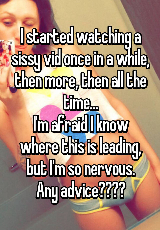 I started watching a sissy vid once in a while, then more, then all the time...
I'm afraid I know where this is leading, but I'm so nervous.
Any advice????