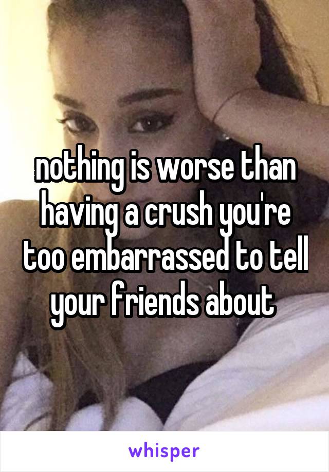 nothing is worse than having a crush you're too embarrassed to tell your friends about 