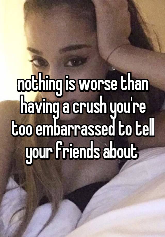 nothing is worse than having a crush you're too embarrassed to tell your friends about 