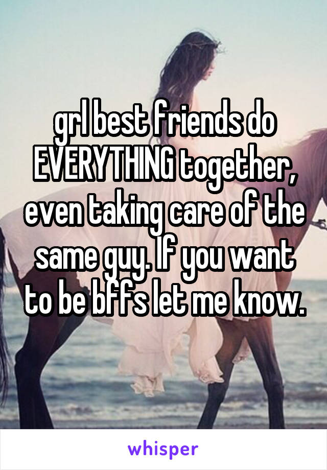 grl best friends do EVERYTHING together, even taking care of the same guy. If you want to be bffs let me know. 