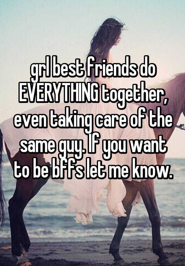 grl best friends do EVERYTHING together, even taking care of the same guy. If you want to be bffs let me know. 